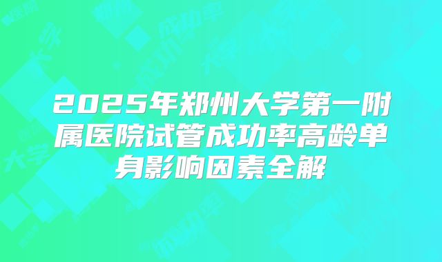 2025年郑州大学第一附属医院试管成功率高龄单身影响因素全解