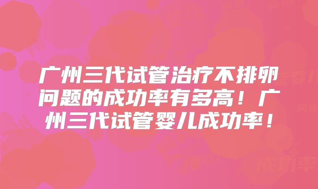 广州三代试管治疗不排卵问题的成功率有多高！广州三代试管婴儿成功率！