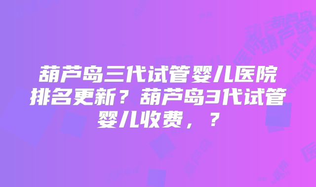 葫芦岛三代试管婴儿医院排名更新？葫芦岛3代试管婴儿收费，？