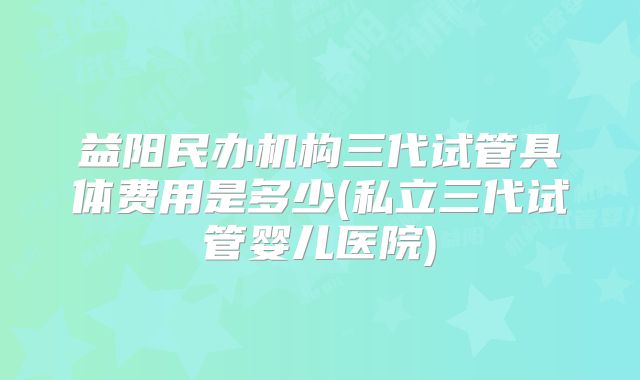 益阳民办机构三代试管具体费用是多少(私立三代试管婴儿医院)