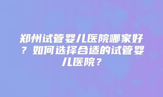 郑州试管婴儿医院哪家好？如何选择合适的试管婴儿医院？