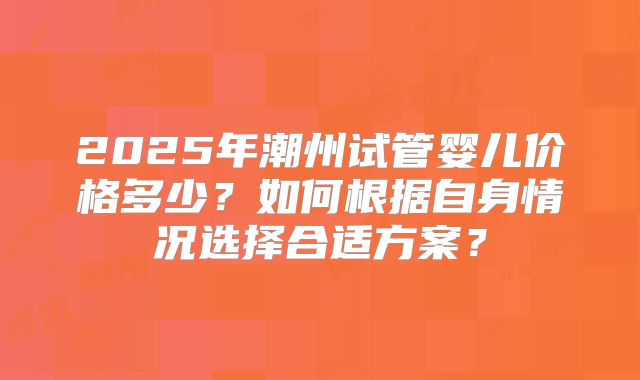 2025年潮州试管婴儿价格多少？如何根据自身情况选择合适方案？