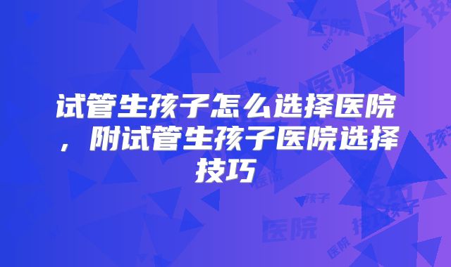 试管生孩子怎么选择医院，附试管生孩子医院选择技巧