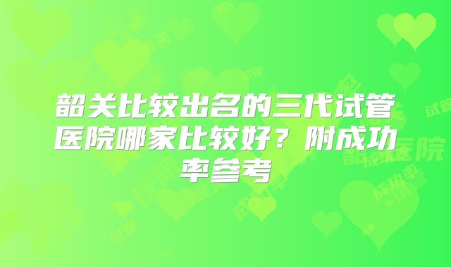 韶关比较出名的三代试管医院哪家比较好？附成功率参考