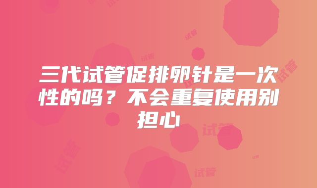 三代试管促排卵针是一次性的吗？不会重复使用别担心