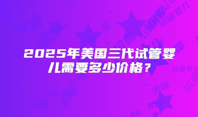 2025年美国三代试管婴儿需要多少价格？