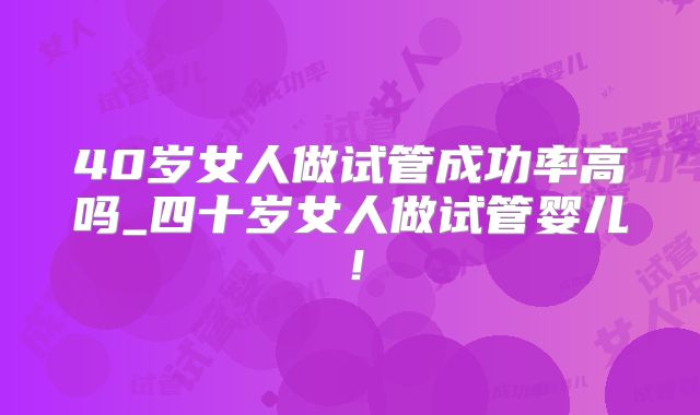 40岁女人做试管成功率高吗_四十岁女人做试管婴儿！