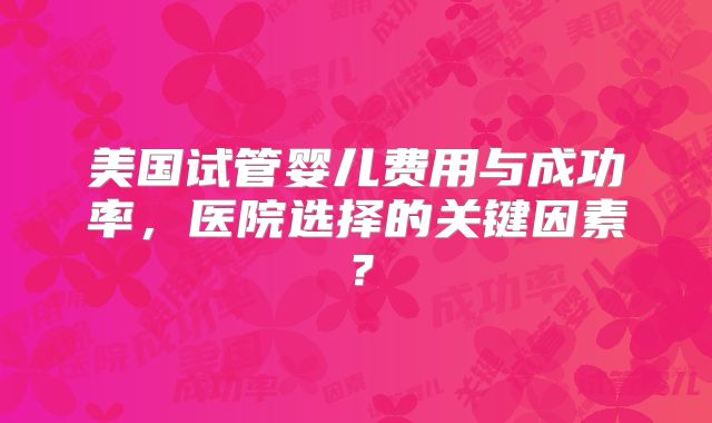 美国试管婴儿费用与成功率,医院选择的关键因素?