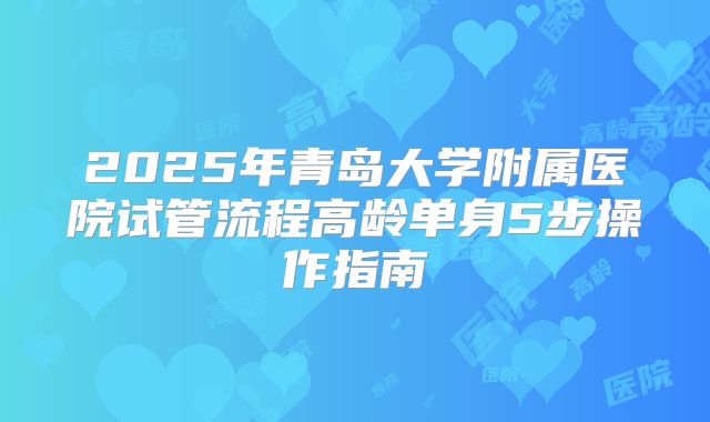 2025年青岛大学附属医院试管流程高龄单身5步操作指南