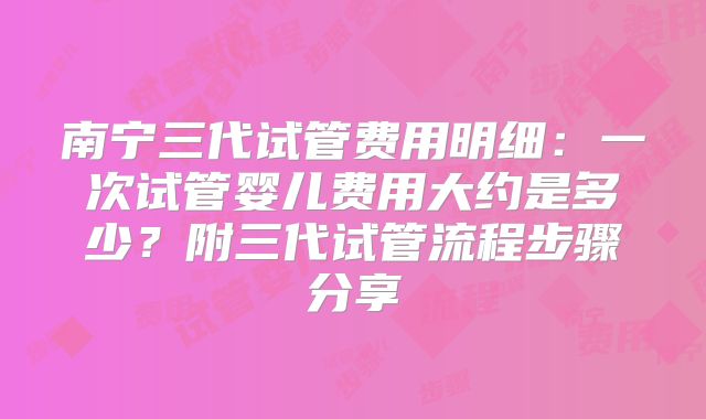 南宁三代试管费用明细:一次试管婴儿费用大约是多少?附三代试管流程步骤分享
