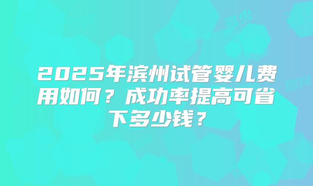 2025年滨州试管婴儿费用如何？成功率提高可省下多少钱？