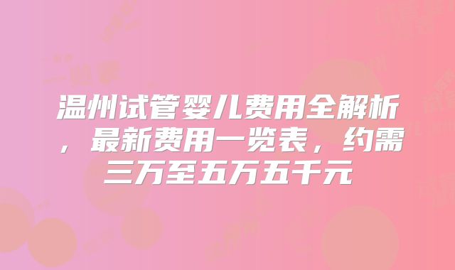 温州试管婴儿费用全解析，最新费用一览表，约需三万至五万五千元