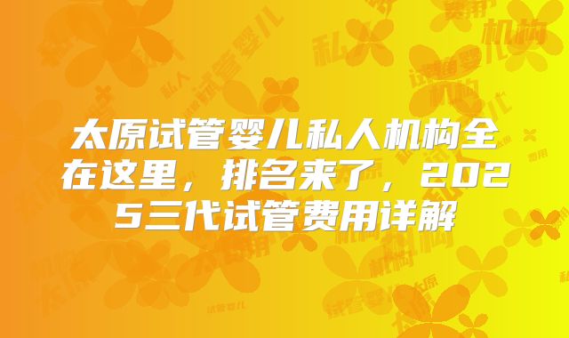太原试管婴儿私人机构全在这里,排名来了,2025三代试管费用详解