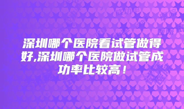 深圳哪个医院看试管做得好,深圳哪个医院做试管成功率比较高！