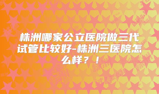 株洲哪家公立医院做三代试管比较好-株洲三医院怎么样？！