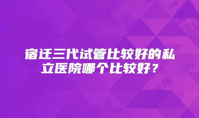 宿迁三代试管比较好的私立医院哪个比较好？