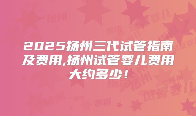 2025扬州三代试管指南及费用,扬州试管婴儿费用大约多少！