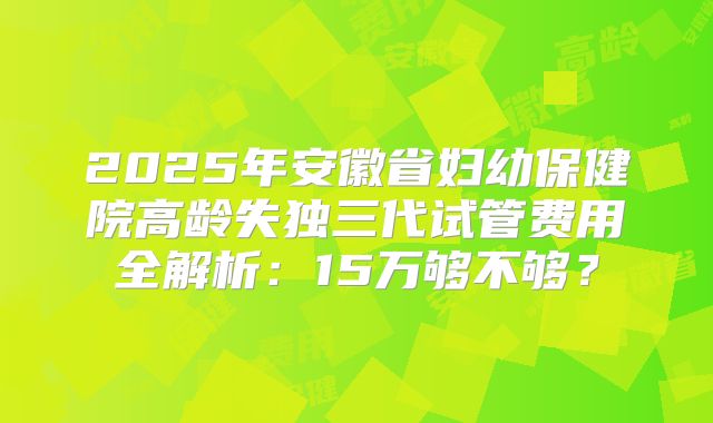 2025年安徽省妇幼保健院高龄失独三代试管费用全解析：15万够不够？