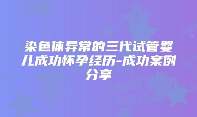 染色体异常的三代试管婴儿成功怀孕经历-成功案例分享