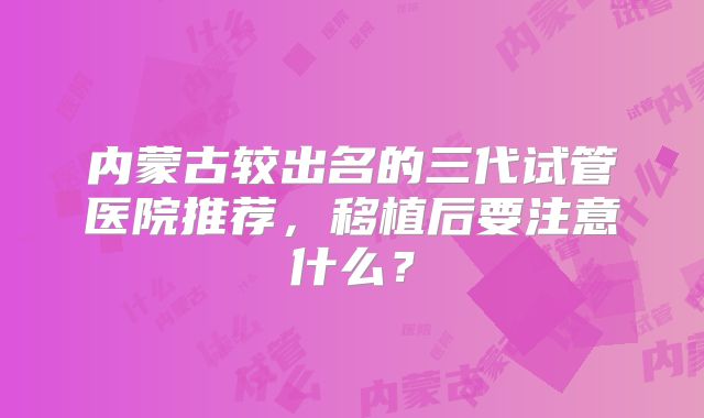 内蒙古较出名的三代试管医院推荐，移植后要注意什么？