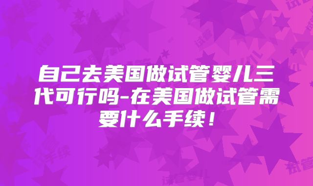 自己去美国做试管婴儿三代可行吗-在美国做试管需要什么手续！