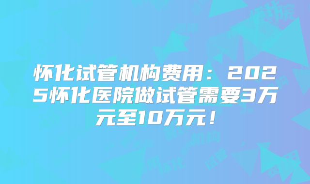 怀化试管机构费用：2025怀化医院做试管需要3万元至10万元！