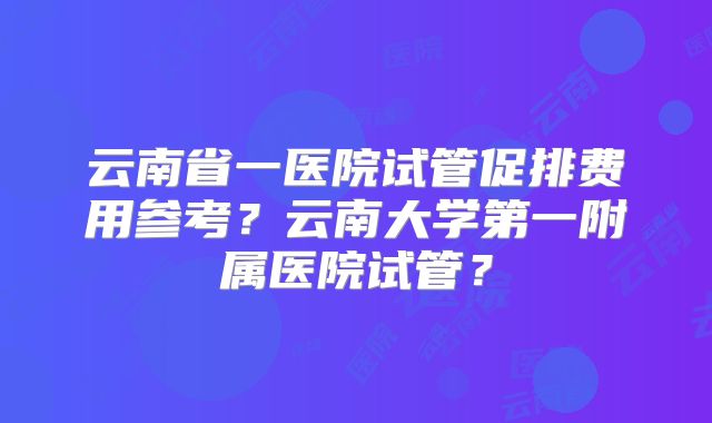 云南省一医院试管促排费用参考？云南大学第一附属医院试管？