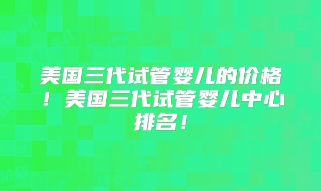 美国三代试管婴儿的价格！美国三代试管婴儿中心排名！