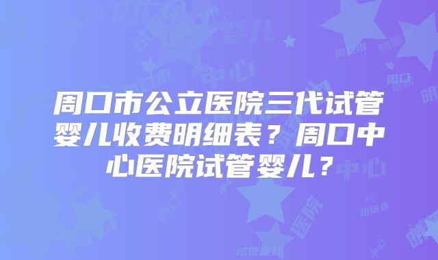 周口市公立医院三代试管婴儿收费明细表？周口中心医院试管婴儿？