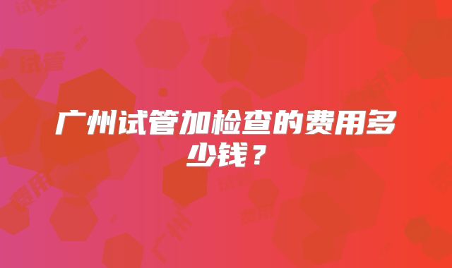 广州试管加检查的费用多少钱？