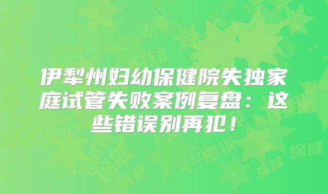 伊犁州妇幼保健院失独家庭试管失败案例复盘：这些错误别再犯！