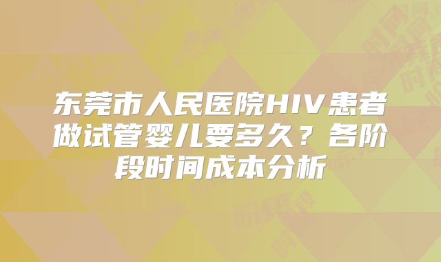 东莞市人民医院HIV患者做试管婴儿要多久？各阶段时间成本分析