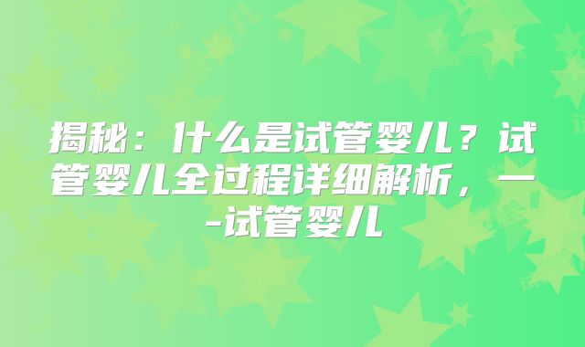 揭秘：什么是试管婴儿？试管婴儿全过程详细解析，一-试管婴儿