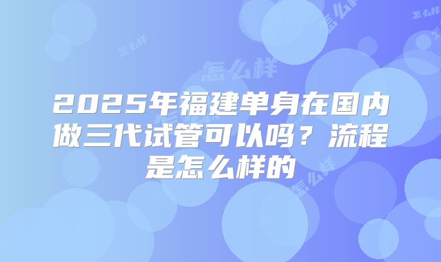 2025年福建单身在国内做三代试管可以吗？流程是怎么样的
