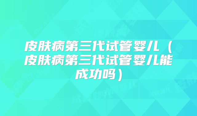 皮肤病第三代试管婴儿(皮肤病第三代试管婴儿能成功吗)