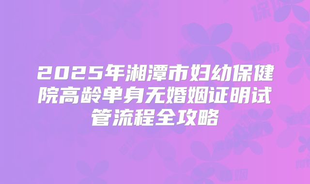 2025年湘潭市妇幼保健院高龄单身无婚姻证明试管流程全攻略