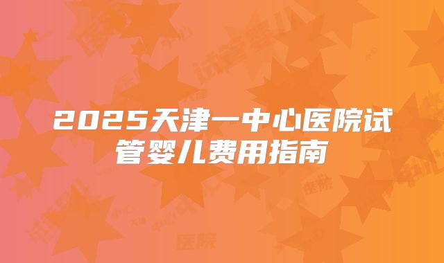 2025天津一中心医院试管婴儿费用指南