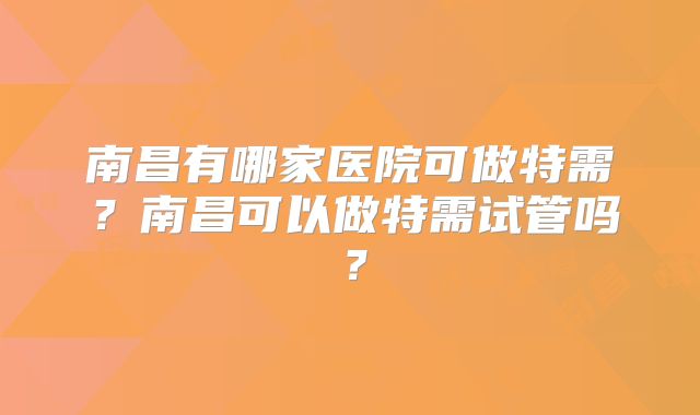 南昌有哪家医院可做特需？南昌可以做特需试管吗？