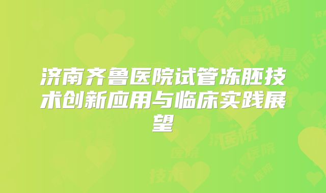 济南齐鲁医院试管冻胚技术创新应用与临床实践展望