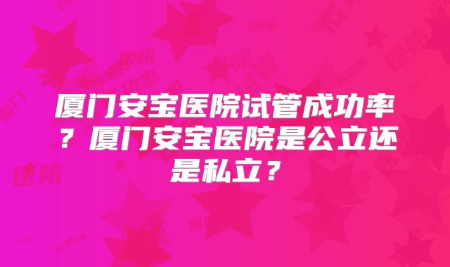 厦门安宝医院试管成功率？厦门安宝医院是公立还是私立？