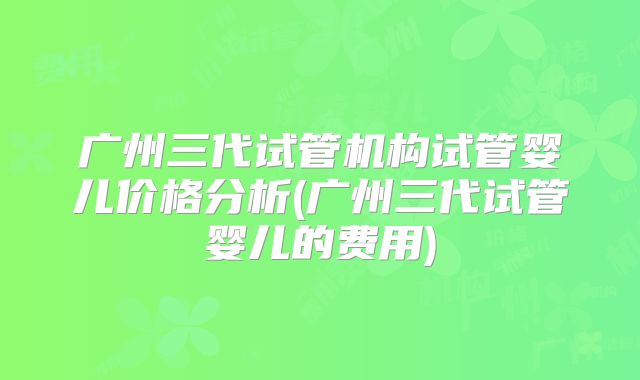 广州三代试管机构试管婴儿价格分析(广州三代试管婴儿的费用)