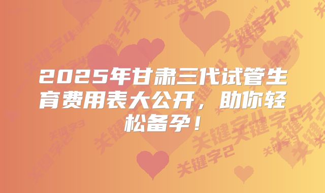 2025年甘肃三代试管生育费用表大公开，助你轻松备孕！