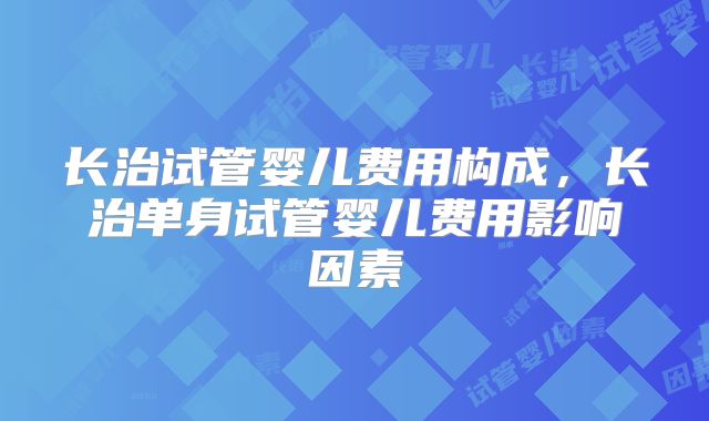 长治试管婴儿费用构成，长治单身试管婴儿费用影响因素