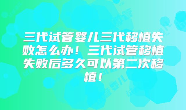 三代试管婴儿三代移植失败怎么办！三代试管移植失败后多久可以第二次移植！
