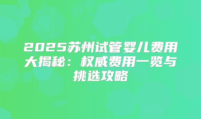 2025苏州试管婴儿费用大揭秘：权威费用一览与挑选攻略