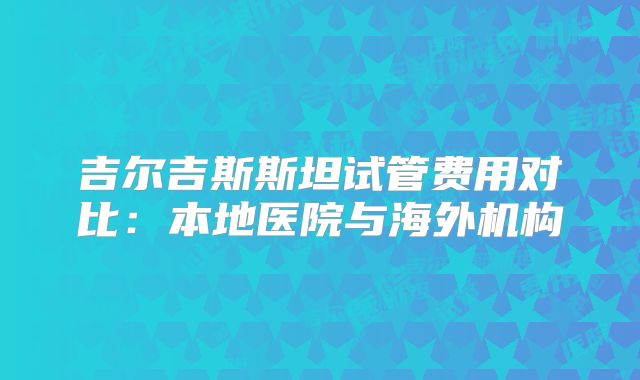 吉尔吉斯斯坦试管费用对比：本地医院与海外机构