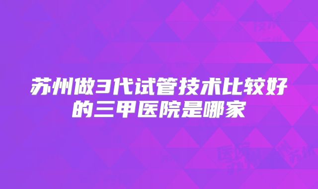 苏州做3代试管技术比较好的三甲医院是哪家