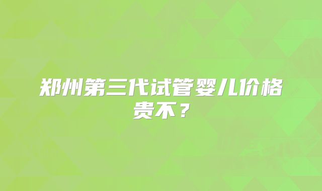 郑州第三代试管婴儿价格贵不？