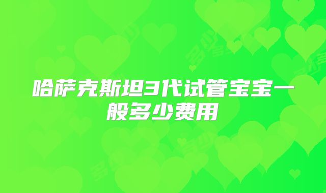 哈萨克斯坦3代试管宝宝一般多少费用