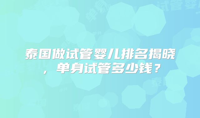 泰国做试管婴儿排名揭晓，单身试管多少钱？